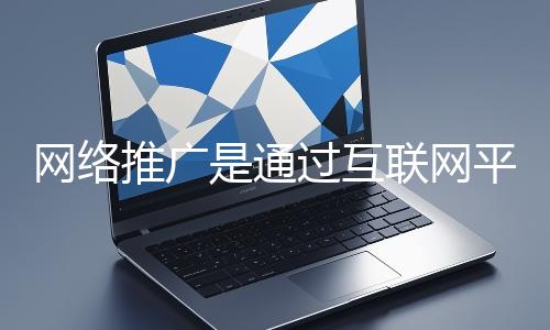 網絡推廣是通過互聯網平臺與技術手段提升品牌知名度、吸引目標用戶并推動業務增長的營銷方式